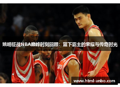 姚明征战NBA巅峰时刻回顾：篮下霸主的荣耀与传奇时光