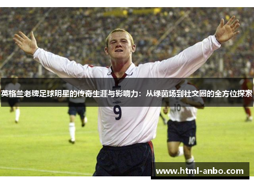 英格兰老牌足球明星的传奇生涯与影响力：从绿茵场到社交圈的全方位探索