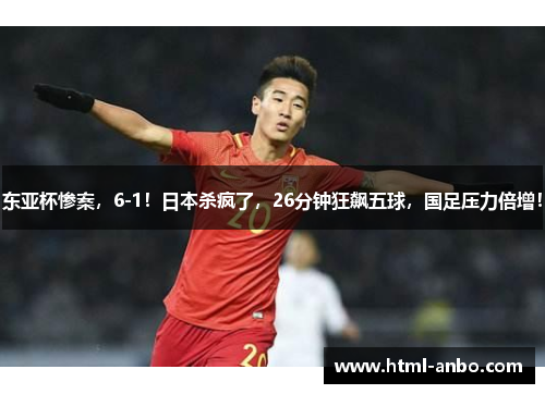 东亚杯惨案，6-1！日本杀疯了，26分钟狂飙五球，国足压力倍增！